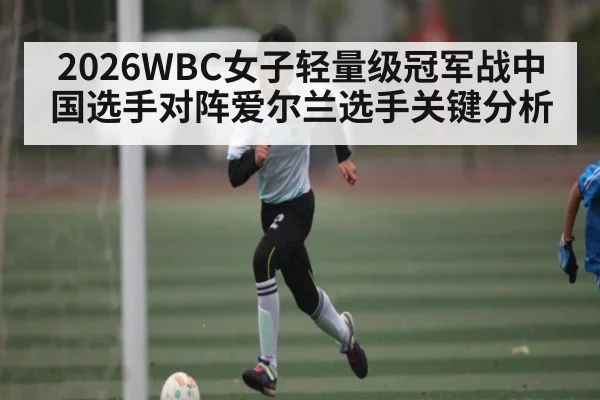 2026WBC女子轻量级冠军战中国选手对阵爱尔兰选手关键分析